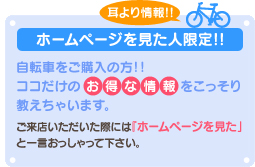 ホームページを見た人限定!!耳より情報!!自転車の購入の方！！ココだけのお得な情報をこっそり教えちゃいます。ご来店いただいた際には『ホームページを見た』と一言おっしゃって下さい。